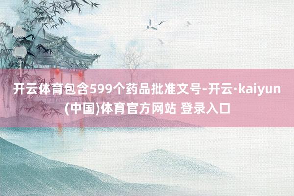 开云体育包含599个药品批准文号-开云·kaiyun(中国)体育官方网站 登录入口
