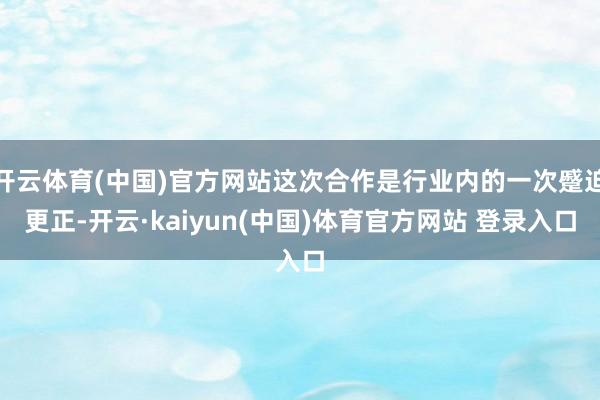 开云体育(中国)官方网站这次合作是行业内的一次蹙迫更正-开云·kaiyun(中国)体育官方网站 登录入口