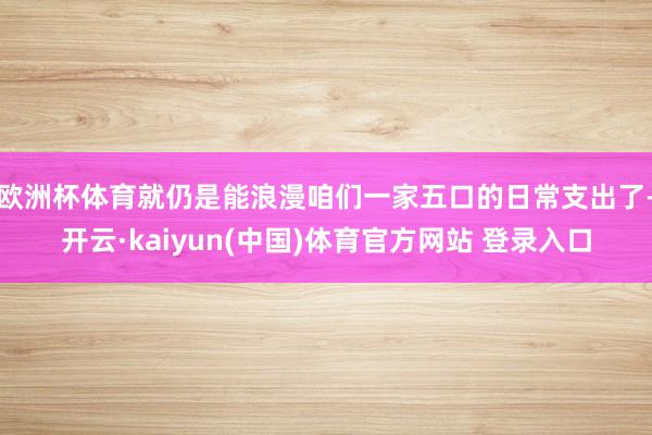 欧洲杯体育就仍是能浪漫咱们一家五口的日常支出了-开云·kaiyun(中国)体育官方网站 登录入口