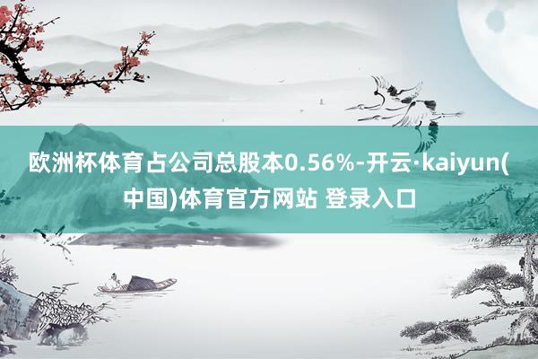 欧洲杯体育占公司总股本0.56%-开云·kaiyun(中国)体育官方网站 登录入口