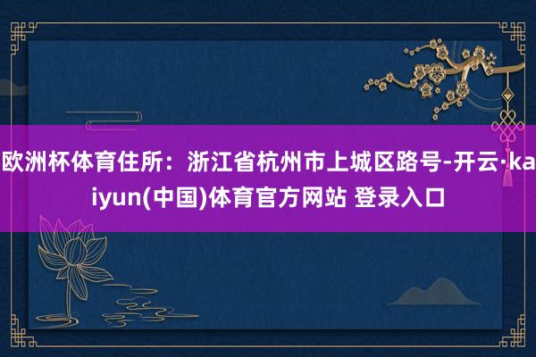 欧洲杯体育住所：浙江省杭州市上城区路号-开云·kaiyun(中国)体育官方网站 登录入口
