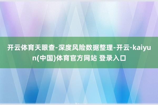 开云体育天眼查-深度风险数据整理-开云·kaiyun(中国)体育官方网站 登录入口