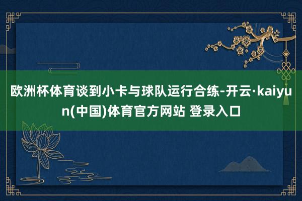 欧洲杯体育谈到小卡与球队运行合练-开云·kaiyun(中国)体育官方网站 登录入口