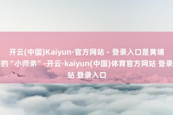 开云(中国)Kaiyun·官方网站 - 登录入口是黄埔五期的“小师弟”-开云·kaiyun(中国)体育官方网站 登录入口