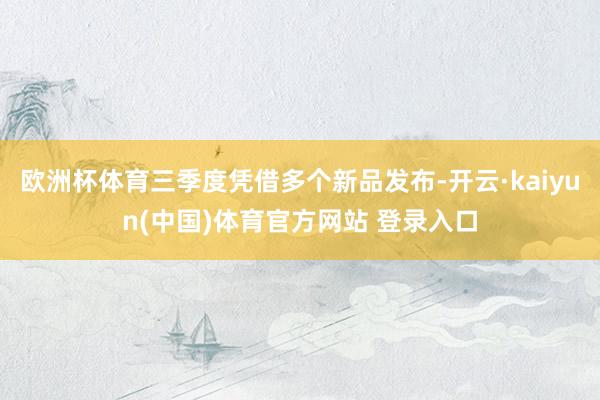 欧洲杯体育三季度凭借多个新品发布-开云·kaiyun(中国)体育官方网站 登录入口
