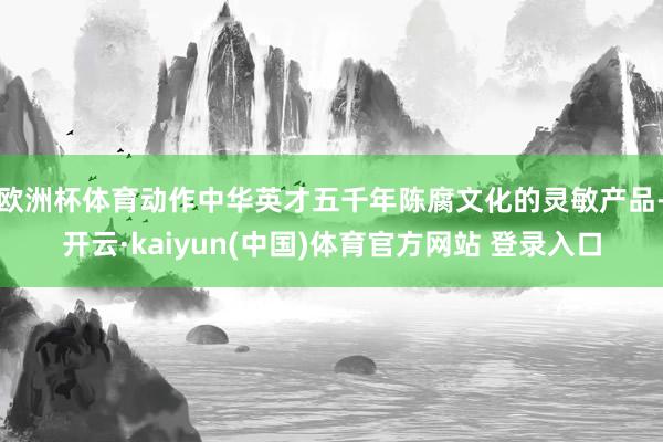 欧洲杯体育动作中华英才五千年陈腐文化的灵敏产品-开云·kaiyun(中国)体育官方网站 登录入口