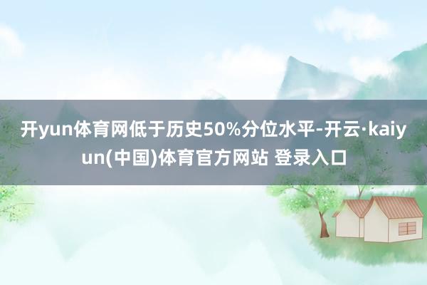 开yun体育网低于历史50%分位水平-开云·kaiyun(中国)体育官方网站 登录入口