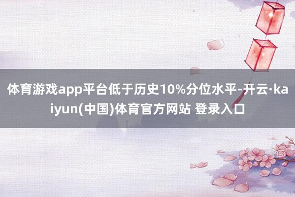 体育游戏app平台低于历史10%分位水平-开云·kaiyun(中国)体育官方网站 登录入口