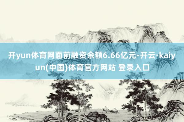 开yun体育网面前融资余额6.66亿元-开云·kaiyun(中国)体育官方网站 登录入口