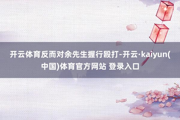 开云体育反而对余先生握行殴打-开云·kaiyun(中国)体育官方网站 登录入口