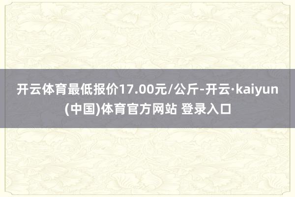 开云体育最低报价17.00元/公斤-开云·kaiyun(中国)体育官方网站 登录入口