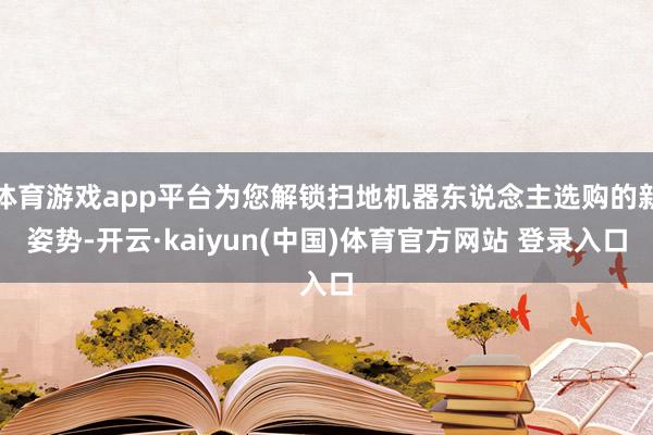 体育游戏app平台为您解锁扫地机器东说念主选购的新姿势-开云·kaiyun(中国)体育官方网站 登录入口