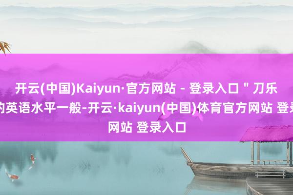 开云(中国)Kaiyun·官方网站 - 登录入口＂刀乐哥＂的英语水平一般-开云·kaiyun(中国)体育官方网站 登录入口
