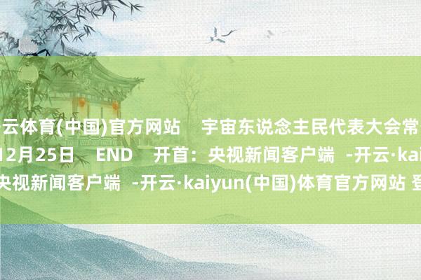 开云体育(中国)官方网站    宇宙东说念主民代表大会常务委员会    2024年12月25日    END    开首：央视新闻客户端  -开云·kaiyun(中国)体育官方网站 登录入口