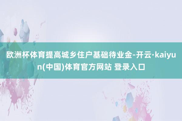 欧洲杯体育提高城乡住户基础待业金-开云·kaiyun(中国)体育官方网站 登录入口
