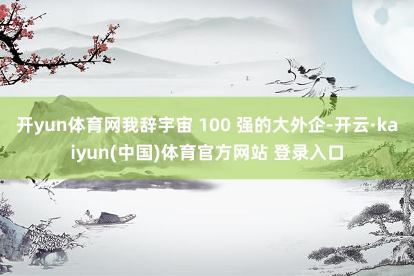 开yun体育网我辞宇宙 100 强的大外企-开云·kaiyun(中国)体育官方网站 登录入口