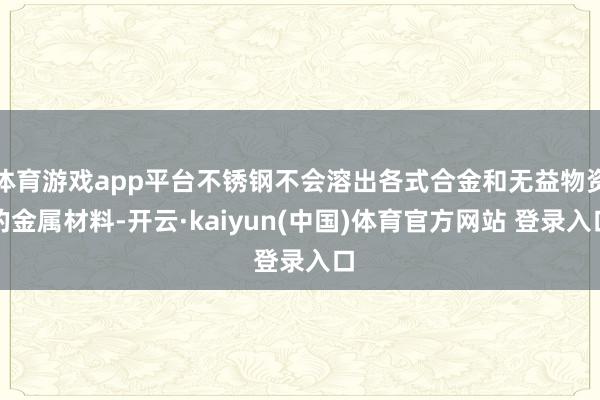 体育游戏app平台不锈钢不会溶出各式合金和无益物资的金属材料-开云·kaiyun(中国)体育官方网站 登录入口