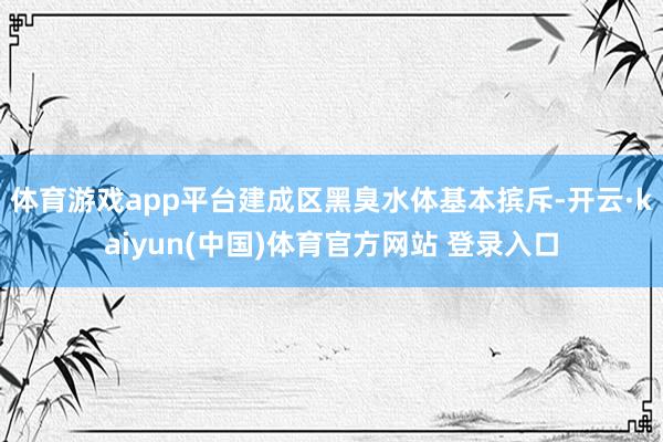 体育游戏app平台建成区黑臭水体基本摈斥-开云·kaiyun(中国)体育官方网站 登录入口