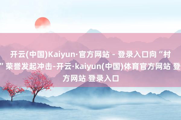 开云(中国)Kaiyun·官方网站 - 登录入口向“村K歌王”荣誉发起冲击-开云·kaiyun(中国)体育官方网站 登录入口