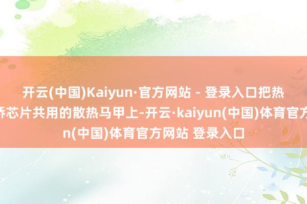开云(中国)Kaiyun·官方网站 - 登录入口把热量传递到与南桥芯片共用的散热马甲上-开云·kaiyun(中国)体育官方网站 登录入口