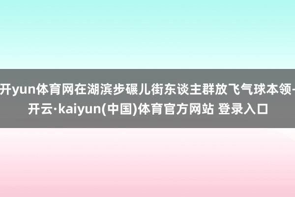 开yun体育网在湖滨步碾儿街东谈主群放飞气球本领-开云·kaiyun(中国)体育官方网站 登录入口