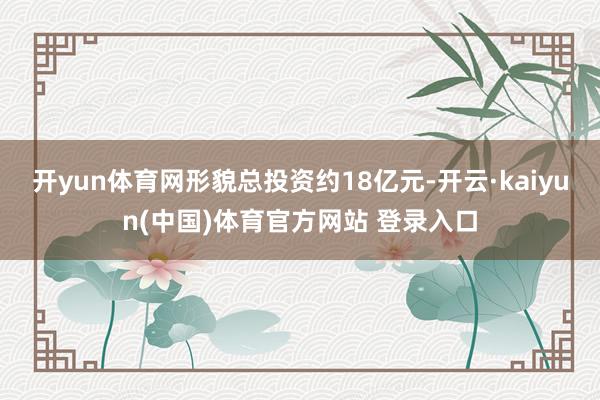 开yun体育网形貌总投资约18亿元-开云·kaiyun(中国)体育官方网站 登录入口
