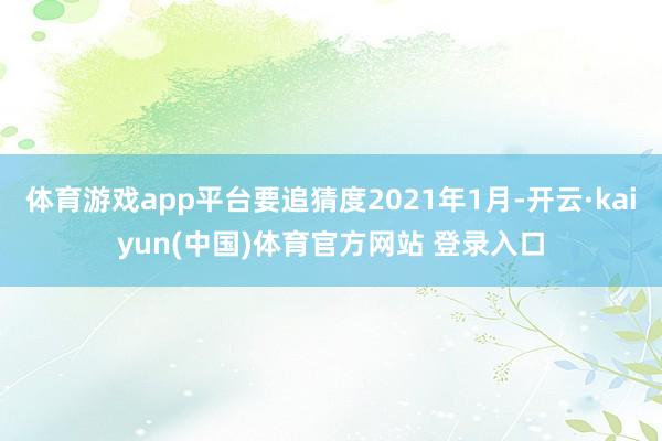 体育游戏app平台要追猜度2021年1月-开云·kaiyun(中国)体育官方网站 登录入口