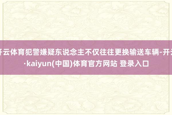 开云体育犯警嫌疑东说念主不仅往往更换输送车辆-开云·kaiyun(中国)体育官方网站 登录入口
