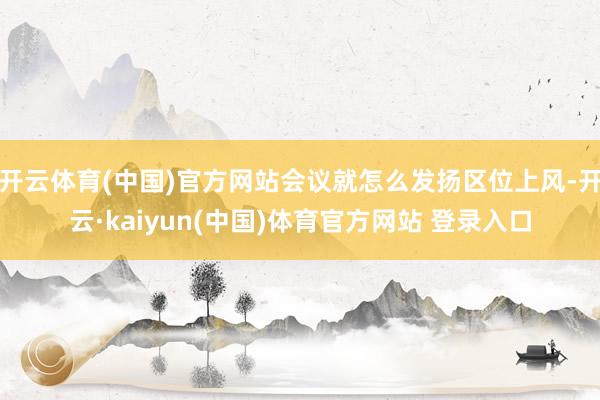 开云体育(中国)官方网站会议就怎么发扬区位上风-开云·kaiyun(中国)体育官方网站 登录入口