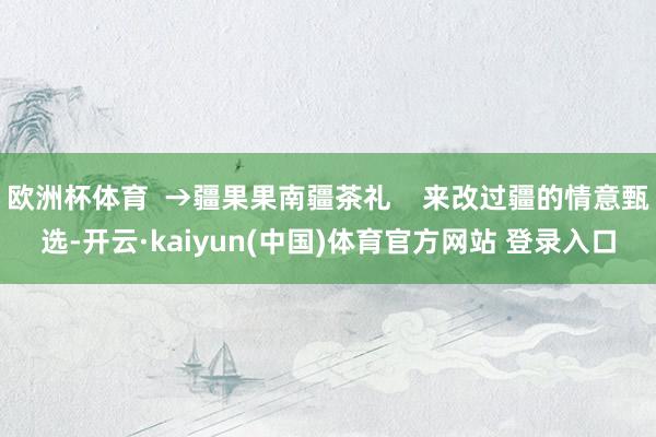 欧洲杯体育  →疆果果南疆茶礼    来改过疆的情意甄选-开云·kaiyun(中国)体育官方网站 登录入口