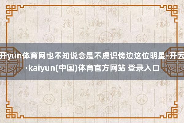 开yun体育网也不知说念是不虞识傍边这位明星-开云·kaiyun(中国)体育官方网站 登录入口