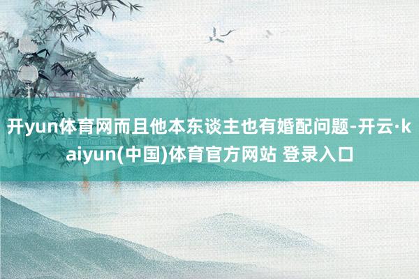 开yun体育网而且他本东谈主也有婚配问题-开云·kaiyun(中国)体育官方网站 登录入口