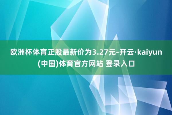 欧洲杯体育正股最新价为3.27元-开云·kaiyun(中国)体育官方网站 登录入口