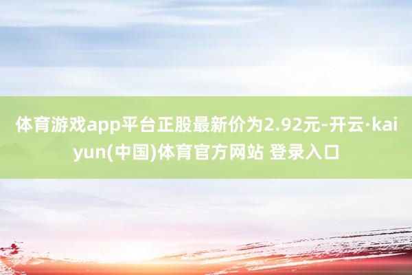体育游戏app平台正股最新价为2.92元-开云·kaiyun(中国)体育官方网站 登录入口
