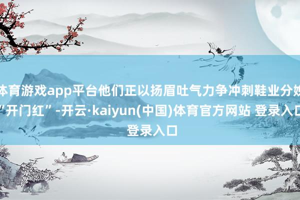 体育游戏app平台他们正以扬眉吐气力争冲刺鞋业分娩“开门红”-开云·kaiyun(中国)体育官方网站 登录入口