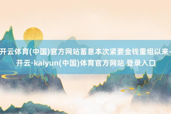 开云体育(中国)官方网站蓄意本次紧要金钱重组以来-开云·kaiyun(中国)体育官方网站 登录入口