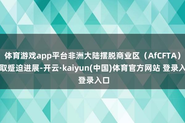体育游戏app平台非洲大陆摆脱商业区（AfCFTA）获取蹙迫进展-开云·kaiyun(中国)体育官方网站 登录入口