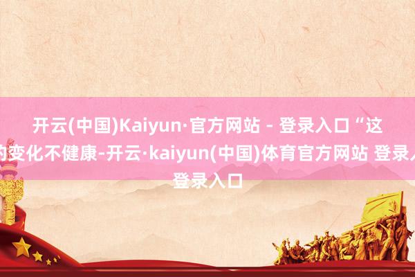 开云(中国)Kaiyun·官方网站 - 登录入口　　“这么的变化不健康-开云·kaiyun(中国)体育官方网站 登录入口
