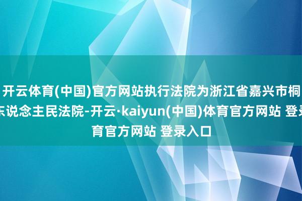 开云体育(中国)官方网站执行法院为浙江省嘉兴市桐乡市东说念主民法院-开云·kaiyun(中国)体育官方网站 登录入口
