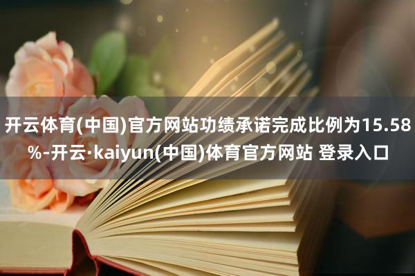开云体育(中国)官方网站功绩承诺完成比例为15.58%-开云·kaiyun(中国)体育官方网站 登录入口
