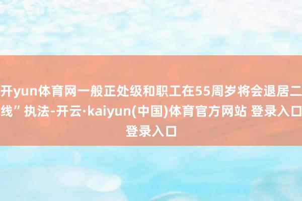 开yun体育网一般正处级和职工在55周岁将会退居二线”执法-开云·kaiyun(中国)体育官方网站 登录入口