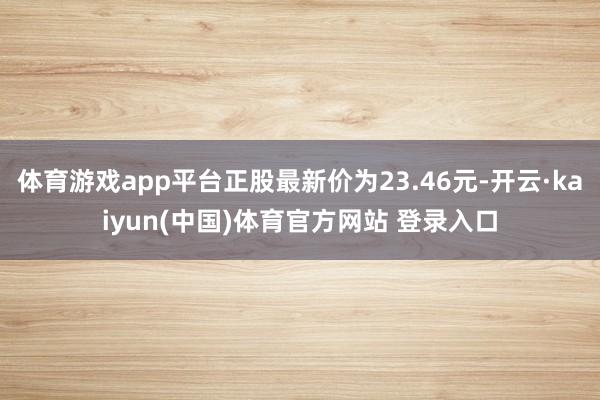 体育游戏app平台正股最新价为23.46元-开云·kaiyun(中国)体育官方网站 登录入口