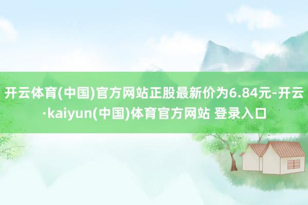 开云体育(中国)官方网站正股最新价为6.84元-开云·kaiyun(中国)体育官方网站 登录入口