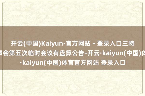 开云(中国)Kaiyun·官方网站 - 登录入口三特索说念：第十二届董事会第五次临时会议有盘算公告-开云·kaiyun(中国)体育官方网站 登录入口