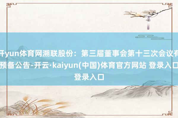 开yun体育网溯联股份：第三届董事会第十三次会议有预备公告-开云·kaiyun(中国)体育官方网站 登录入口