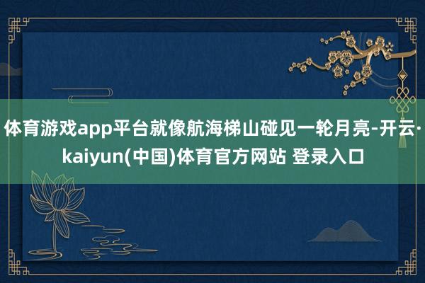 体育游戏app平台就像航海梯山碰见一轮月亮-开云·kaiyun(中国)体育官方网站 登录入口