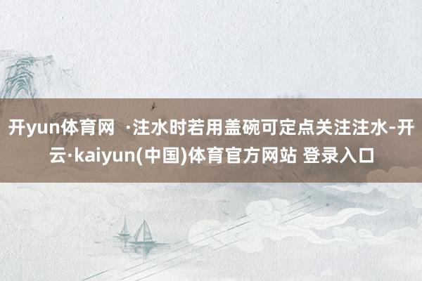 开yun体育网  ·注水时若用盖碗可定点关注注水-开云·kaiyun(中国)体育官方网站 登录入口
