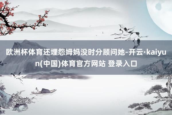 欧洲杯体育还埋怨姆妈没时分顾问她-开云·kaiyun(中国)体育官方网站 登录入口