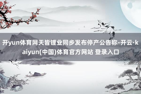 开yun体育网天皆锂业同步发布停产公告称-开云·kaiyun(中国)体育官方网站 登录入口