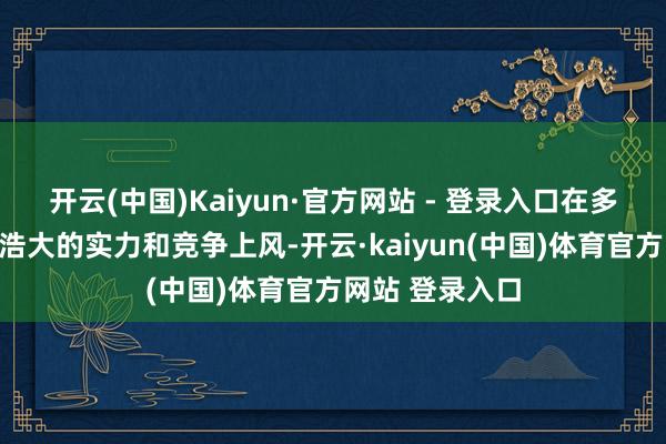 开云(中国)Kaiyun·官方网站 - 登录入口在多个边界展现出浩大的实力和竞争上风-开云·kaiyun(中国)体育官方网站 登录入口